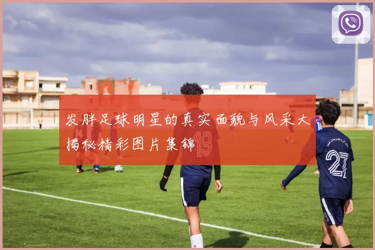 发胖足球明星的真实面貌与风采大揭秘精彩图片集锦