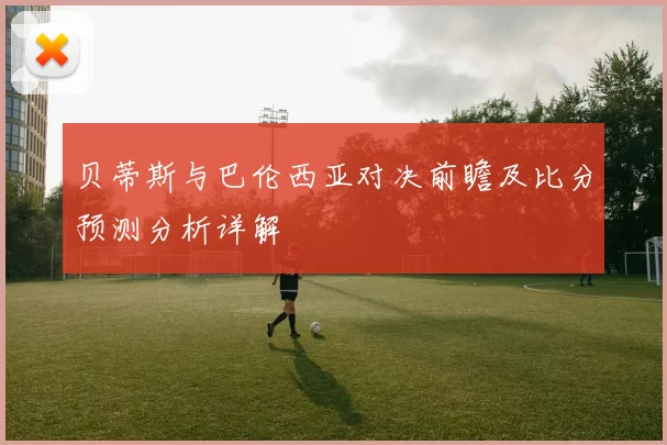 贝蒂斯与巴伦西亚对决前瞻及比分预测分析详解