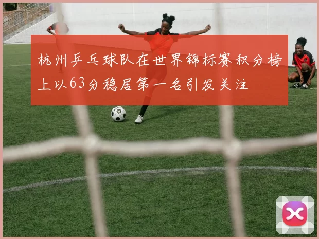 杭州乒乓球队在世界锦标赛积分榜上以63分稳居第一名引发关注