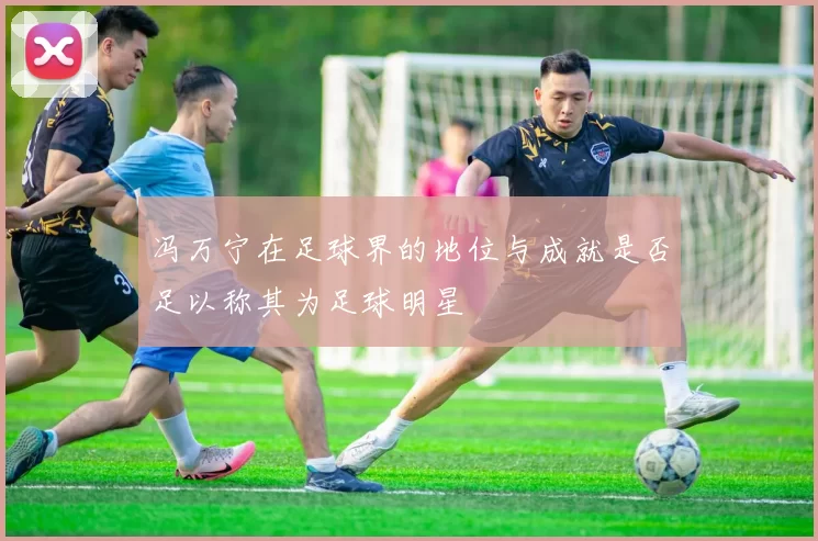 冯万宁在足球界的地位与成就是否足以称其为足球明星