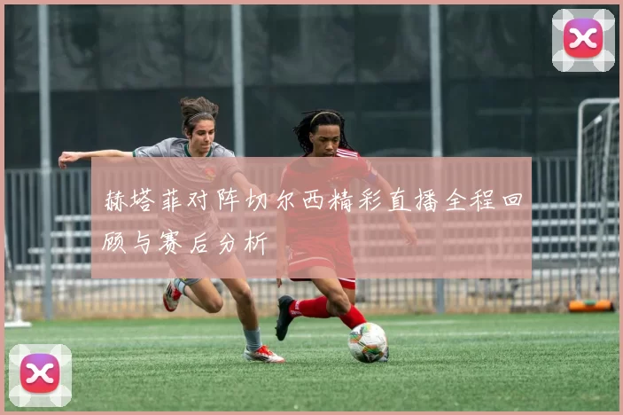 赫塔菲对阵切尔西精彩直播全程回顾与赛后分析
