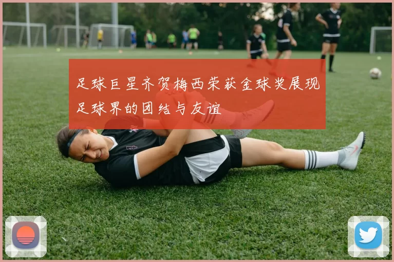 足球巨星齐贺梅西荣获金球奖展现足球界的团结与友谊
