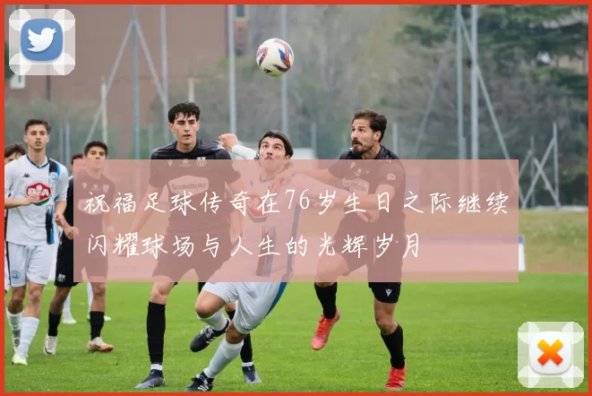 祝福足球传奇在76岁生日之际继续闪耀球场与人生的光辉岁月