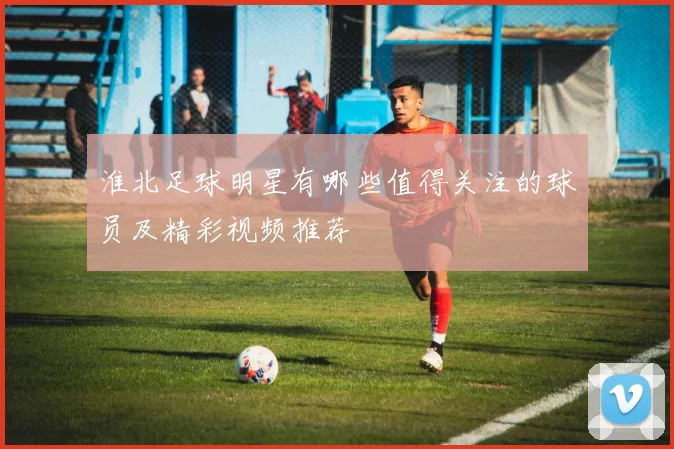 淮北足球明星有哪些值得关注的球员及精彩视频推荐
