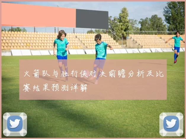 火箭队与独行侠对决前瞻分析及比赛结果预测详解