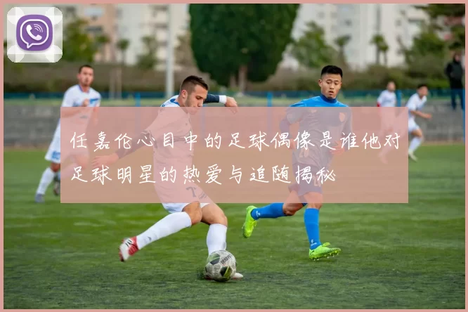 任嘉伦心目中的足球偶像是谁他对足球明星的热爱与追随揭秘