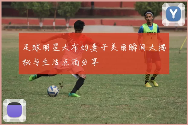 足球明星大布的妻子美丽瞬间大揭秘与生活点滴分享