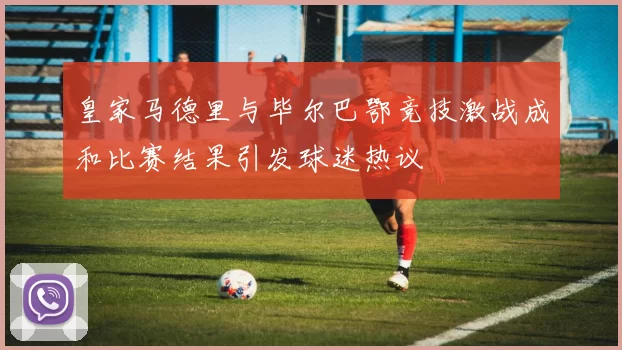 皇家马德里与毕尔巴鄂竞技激战成和比赛结果引发球迷热议