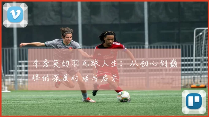 李秀英的羽毛球人生：从初心到巅峰的深度对话与启示