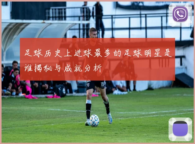 足球历史上进球最多的足球明星是谁揭秘与成就分析