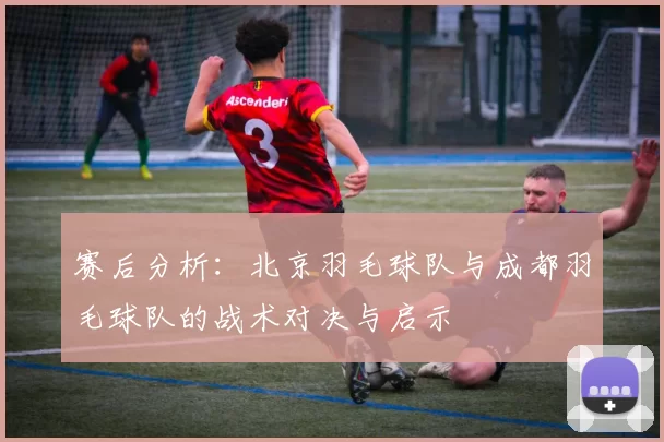 赛后分析：北京羽毛球队与成都羽毛球队的战术对决与启示