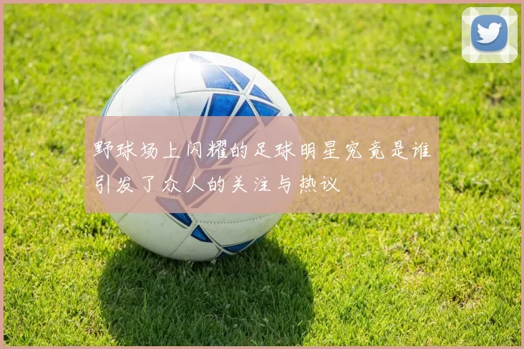 野球场上闪耀的足球明星究竟是谁引发了众人的关注与热议