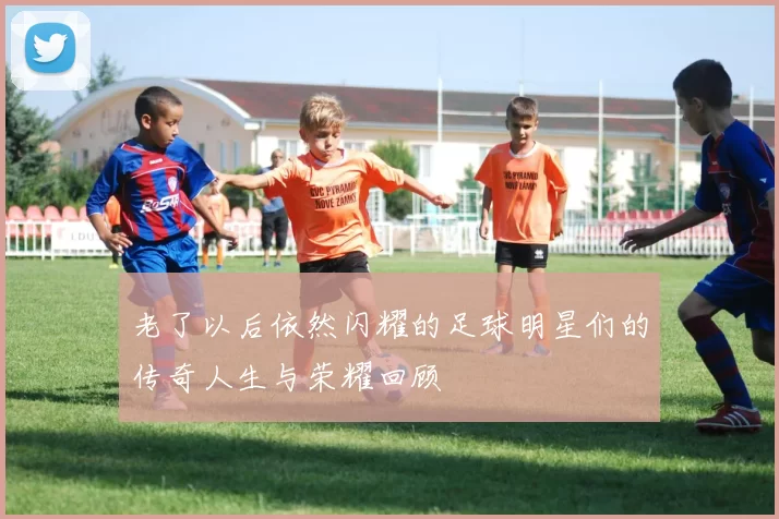 老了以后依然闪耀的足球明星们的传奇人生与荣耀回顾