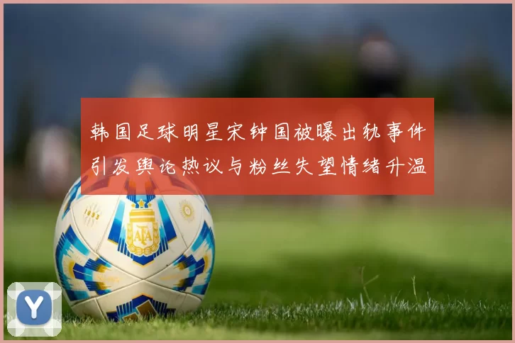 韩国足球明星宋钟国被曝出轨事件引发舆论热议与粉丝失望情绪升温