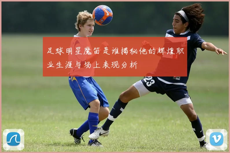 足球明星魔笛是谁揭秘他的辉煌职业生涯与场上表现分析