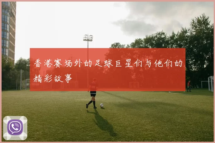 香港赛场外的足球巨星们与他们的精彩故事