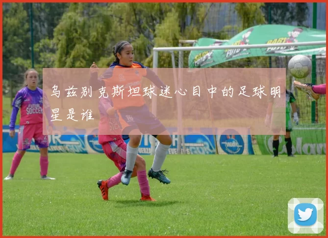 乌兹别克斯坦球迷心目中的足球明星是谁