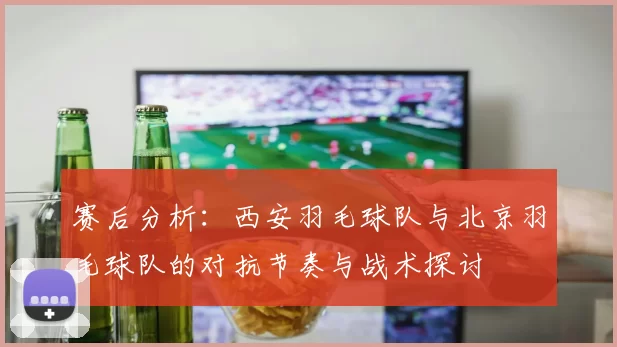 赛后分析：西安羽毛球队与北京羽毛球队的对抗节奏与战术探讨
