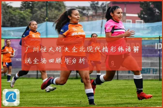 广州恒大对决全北现代精彩韩语解说全场回顾与分析