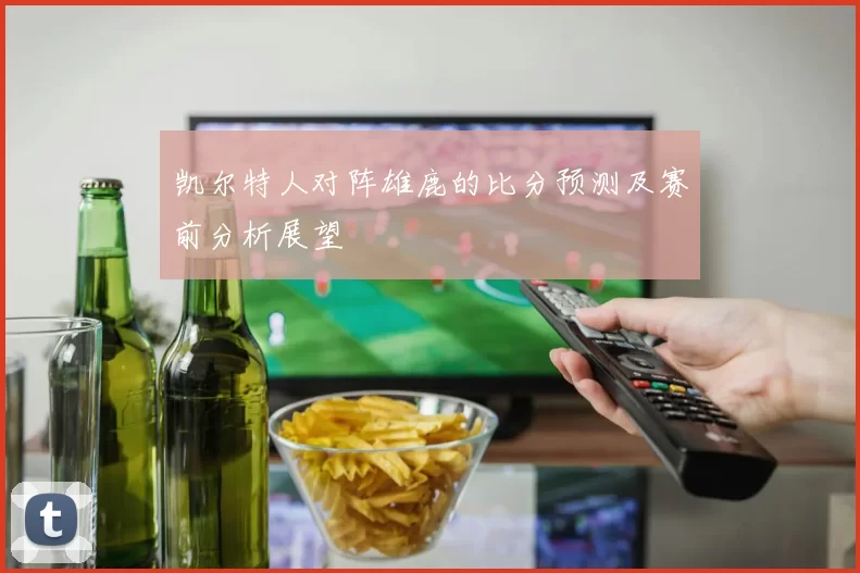 凯尔特人对阵雄鹿的比分预测及赛前分析展望