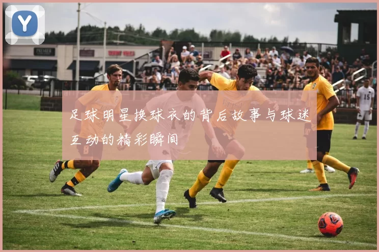 足球明星换球衣的背后故事与球迷互动的精彩瞬间