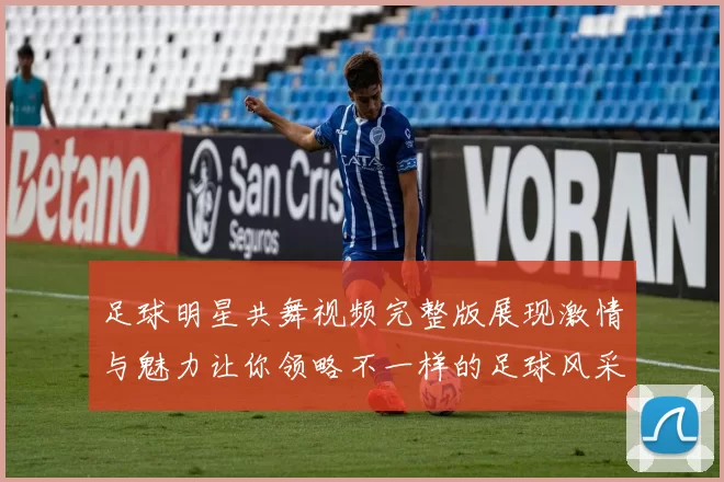 足球明星共舞视频完整版展现激情与魅力让你领略不一样的足球风采