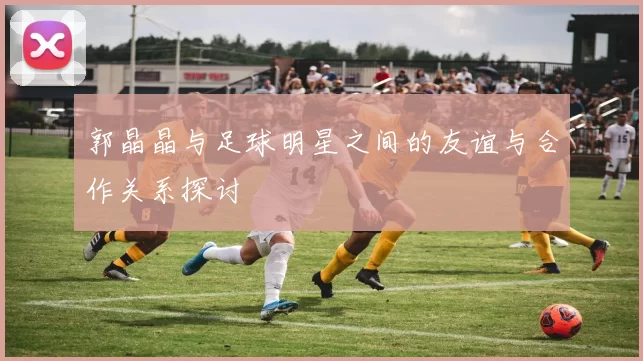 郭晶晶与足球明星之间的友谊与合作关系探讨