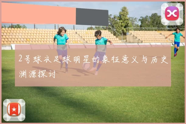 2号球衣足球明星的象征意义与历史渊源探讨