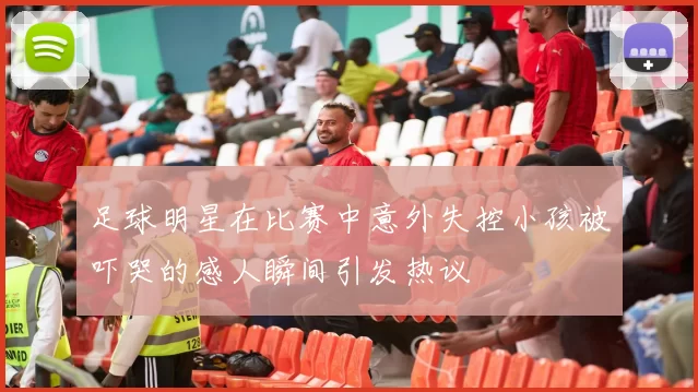 足球明星在比赛中意外失控小孩被吓哭的感人瞬间引发热议