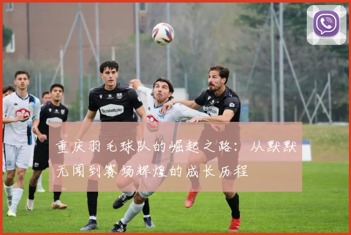 重庆羽毛球队的崛起之路：从默默无闻到赛场辉煌的成长历程