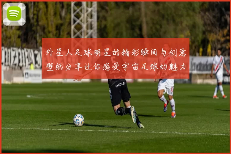 外星人足球明星的精彩瞬间与创意壁纸分享让你感受宇宙足球的魅力