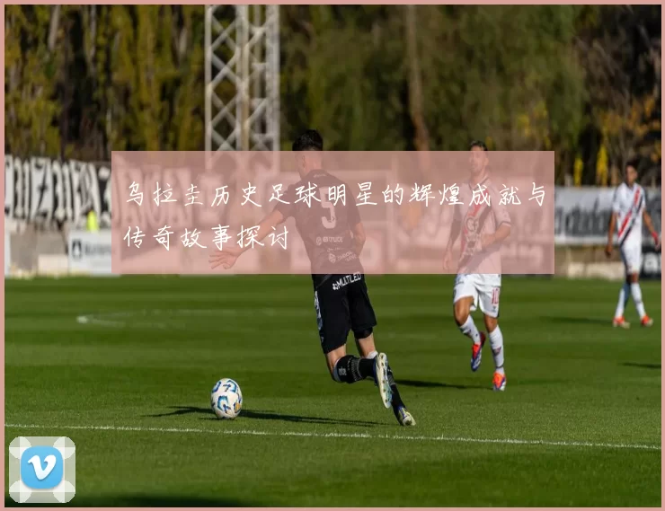 乌拉圭历史足球明星的辉煌成就与传奇故事探讨