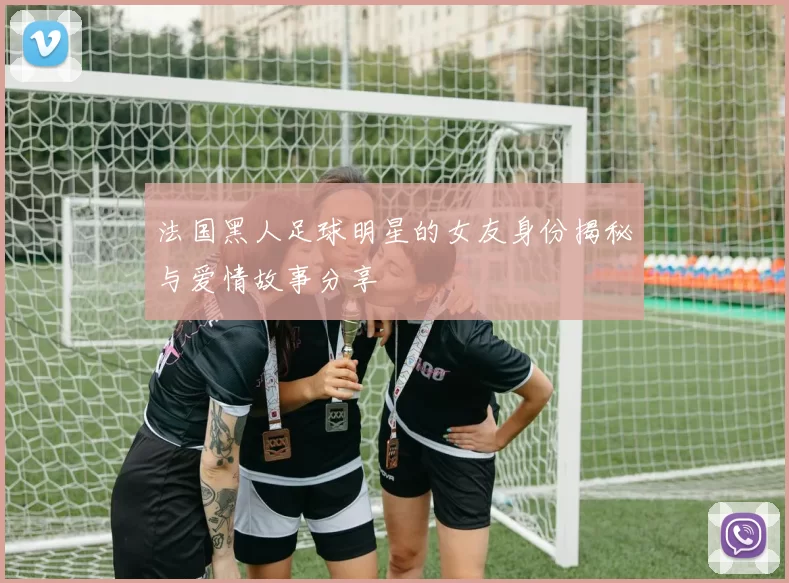 法国黑人足球明星的女友身份揭秘与爱情故事分享