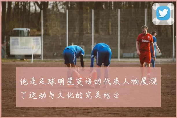 他是足球明星英语的代表人物展现了运动与文化的完美结合
