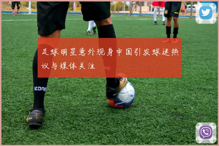 足球明星意外现身中国引发球迷热议与媒体关注