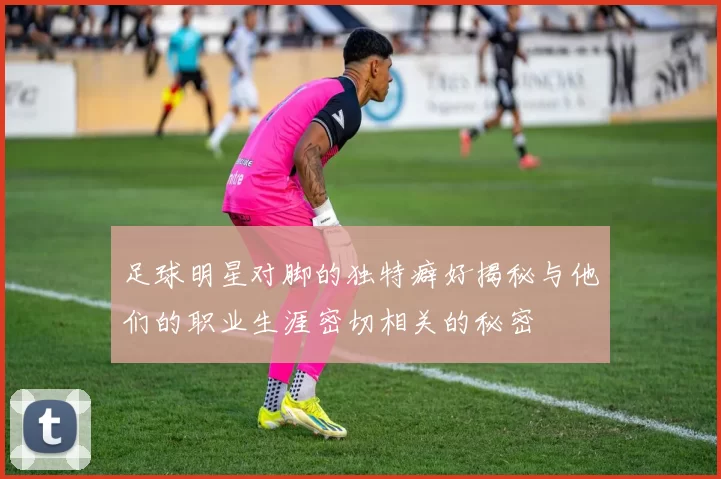 足球明星对脚的独特癖好揭秘与他们的职业生涯密切相关的秘密