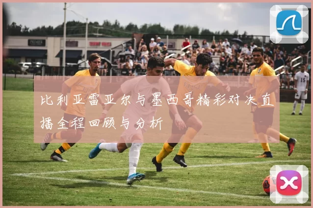 比利亚雷亚尔与墨西哥精彩对决直播全程回顾与分析