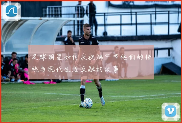足球明星如何庆祝端午节他们的传统与现代生活交融的故事