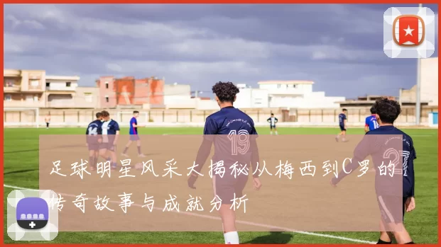 足球明星风采大揭秘从梅西到C罗的传奇故事与成就分析
