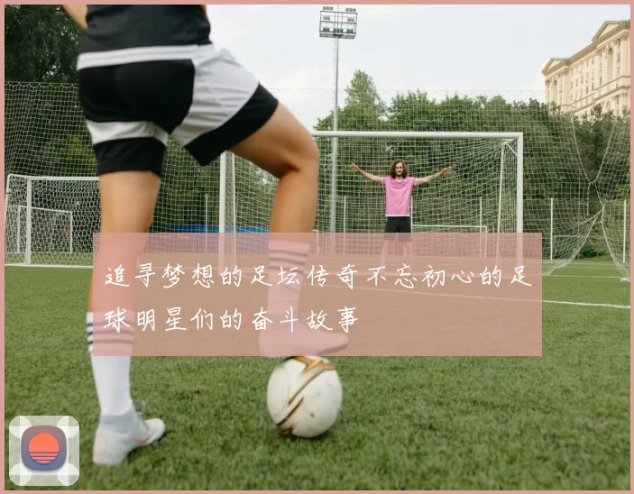 追寻梦想的足坛传奇不忘初心的足球明星们的奋斗故事