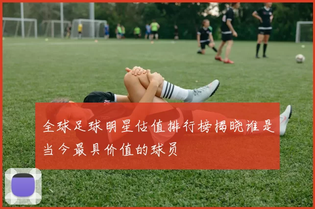 全球足球明星估值排行榜揭晓谁是当今最具价值的球员
