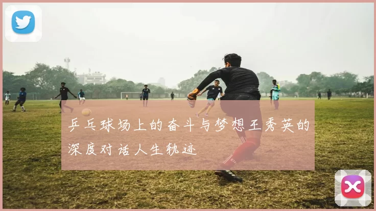 乒乓球场上的奋斗与梦想王秀英的深度对话人生轨迹