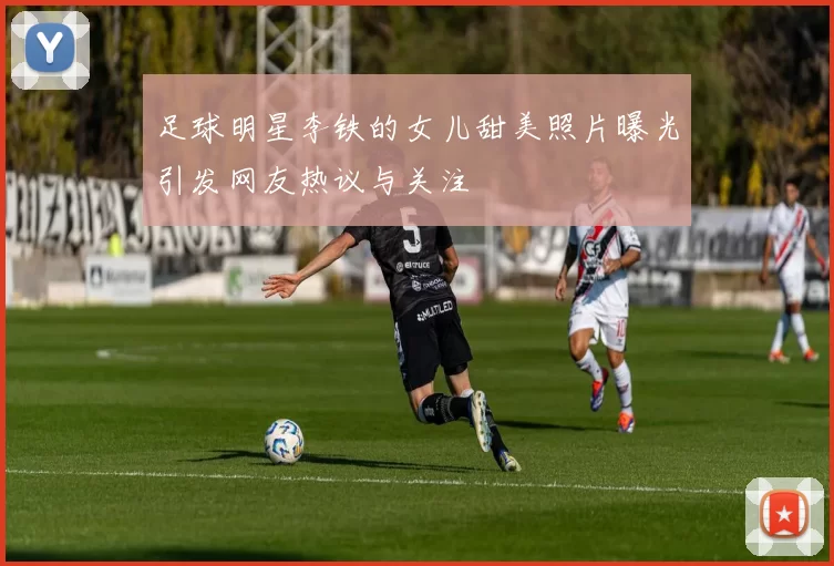 足球明星李铁的女儿甜美照片曝光引发网友热议与关注