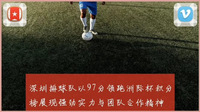 深圳排球队以97分领跑洲际杯积分榜展现强劲实力与团队合作精神