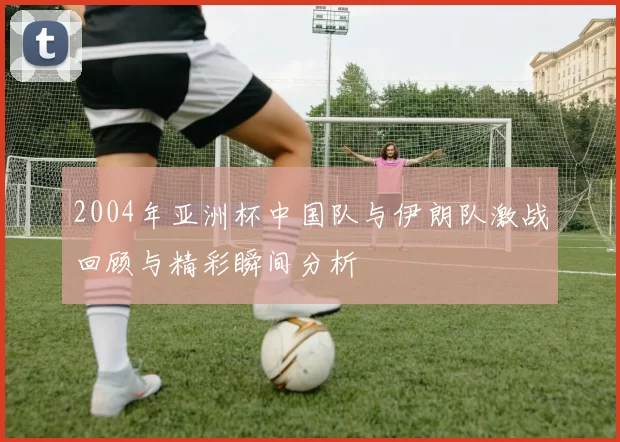 2004年亚洲杯中国队与伊朗队激战回顾与精彩瞬间分析