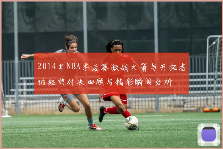 2014年NBA季后赛激战火箭与开拓者的经典对决回顾与精彩瞬间分析