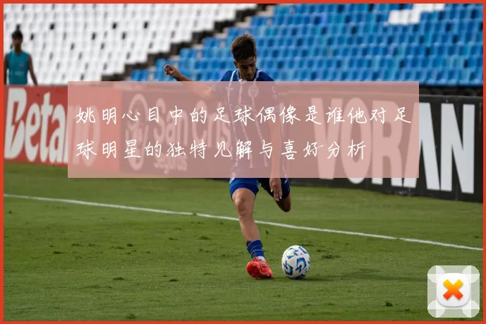 姚明心目中的足球偶像是谁他对足球明星的独特见解与喜好分析