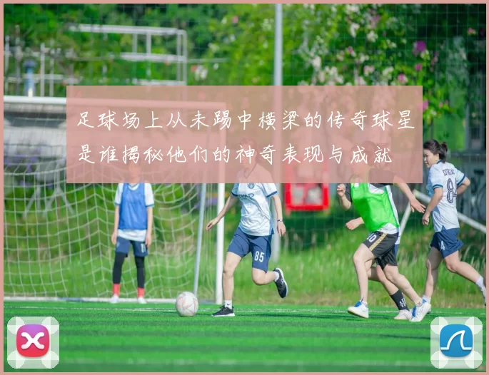 足球场上从未踢中横梁的传奇球星是谁揭秘他们的神奇表现与成就