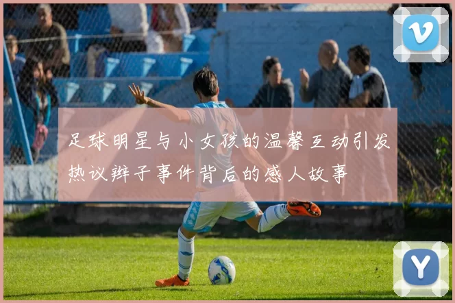足球明星与小女孩的温馨互动引发热议辫子事件背后的感人故事