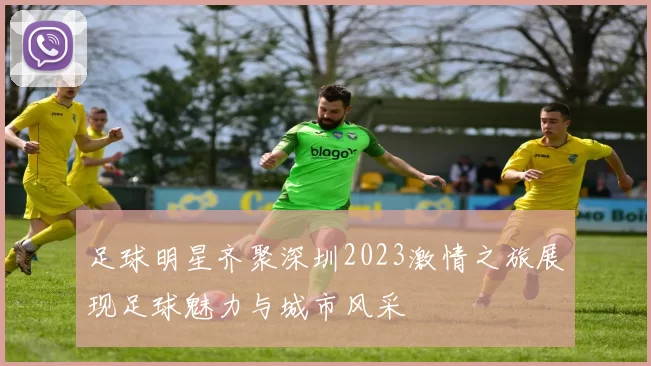 足球明星齐聚深圳2023激情之旅展现足球魅力与城市风采